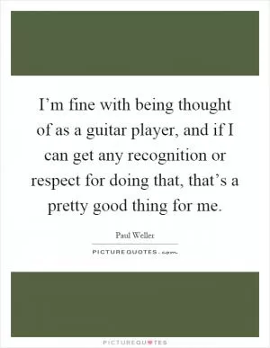 I’m fine with being thought of as a guitar player, and if I can get any recognition or respect for doing that, that’s a pretty good thing for me Picture Quote #1