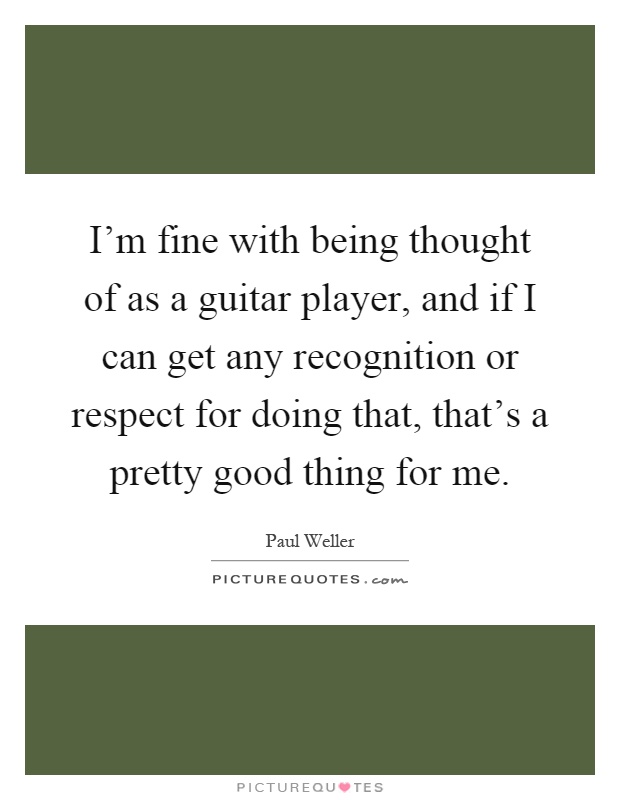 I'm fine with being thought of as a guitar player, and if I can get any recognition or respect for doing that, that's a pretty good thing for me Picture Quote #1