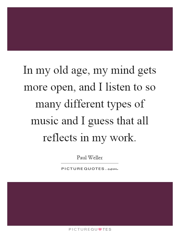 In my old age, my mind gets more open, and I listen to so many different types of music and I guess that all reflects in my work Picture Quote #1