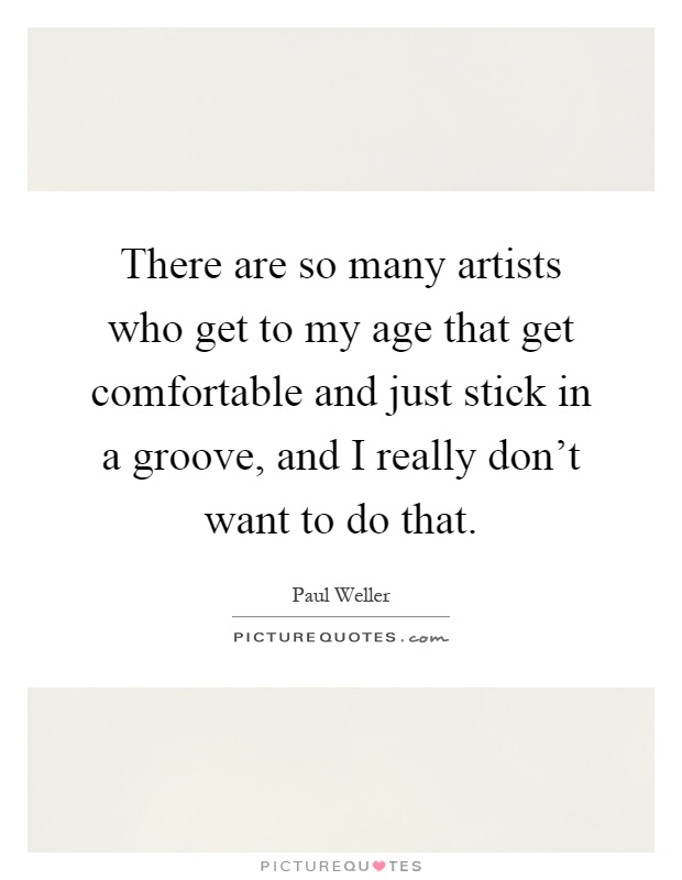 There are so many artists who get to my age that get comfortable and just stick in a groove, and I really don't want to do that Picture Quote #1