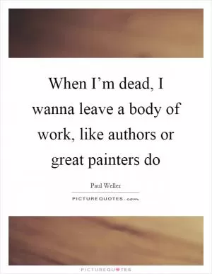 When I’m dead, I wanna leave a body of work, like authors or great painters do Picture Quote #1
