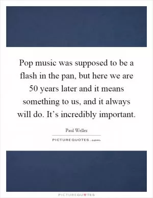 Pop music was supposed to be a flash in the pan, but here we are 50 years later and it means something to us, and it always will do. It’s incredibly important Picture Quote #1