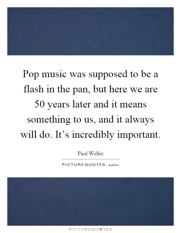 Pop music was supposed to be a flash in the pan, but here we are 50 years later and it means something to us, and it always will do. It's incredibly important Picture Quote #1