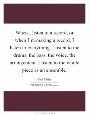 When I listen to a record, or when I’m making a record, I listen to everything. I listen to the drums, the bass, the voice, the arrangement. I listen to the whole piece as an ensemble Picture Quote #1