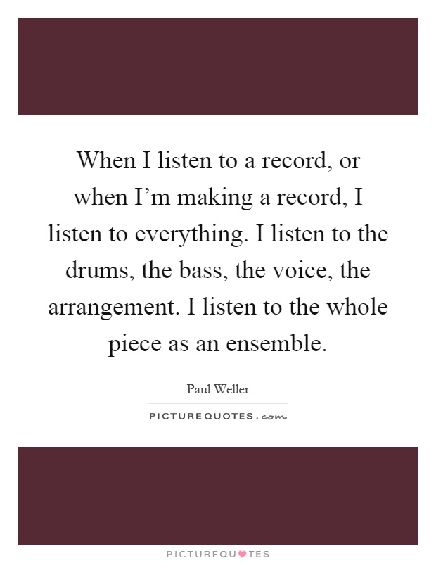 When I listen to a record, or when I'm making a record, I listen to everything. I listen to the drums, the bass, the voice, the arrangement. I listen to the whole piece as an ensemble Picture Quote #1