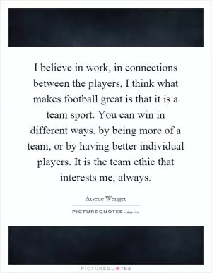 I believe in work, in connections between the players, I think what makes football great is that it is a team sport. You can win in different ways, by being more of a team, or by having better individual players. It is the team ethic that interests me, always Picture Quote #1