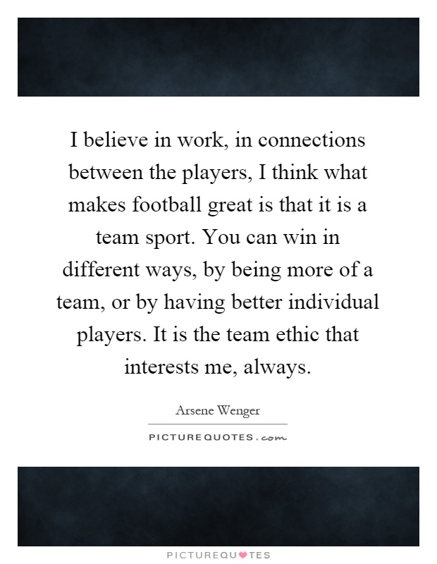 I believe in work, in connections between the players, I think what makes football great is that it is a team sport. You can win in different ways, by being more of a team, or by having better individual players. It is the team ethic that interests me, always Picture Quote #1