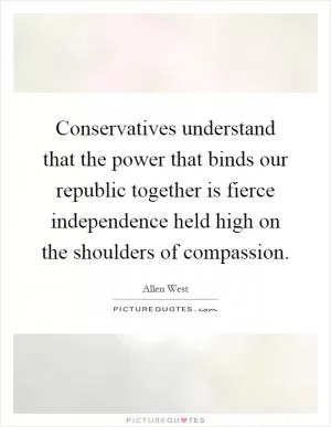 Conservatives understand that the power that binds our republic together is fierce independence held high on the shoulders of compassion Picture Quote #1