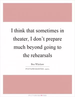 I think that sometimes in theater, I don’t prepare much beyond going to the rehearsals Picture Quote #1
