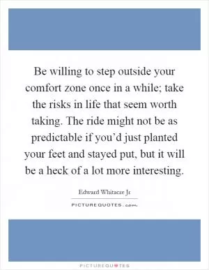 Be willing to step outside your comfort zone once in a while; take the risks in life that seem worth taking. The ride might not be as predictable if you’d just planted your feet and stayed put, but it will be a heck of a lot more interesting Picture Quote #1