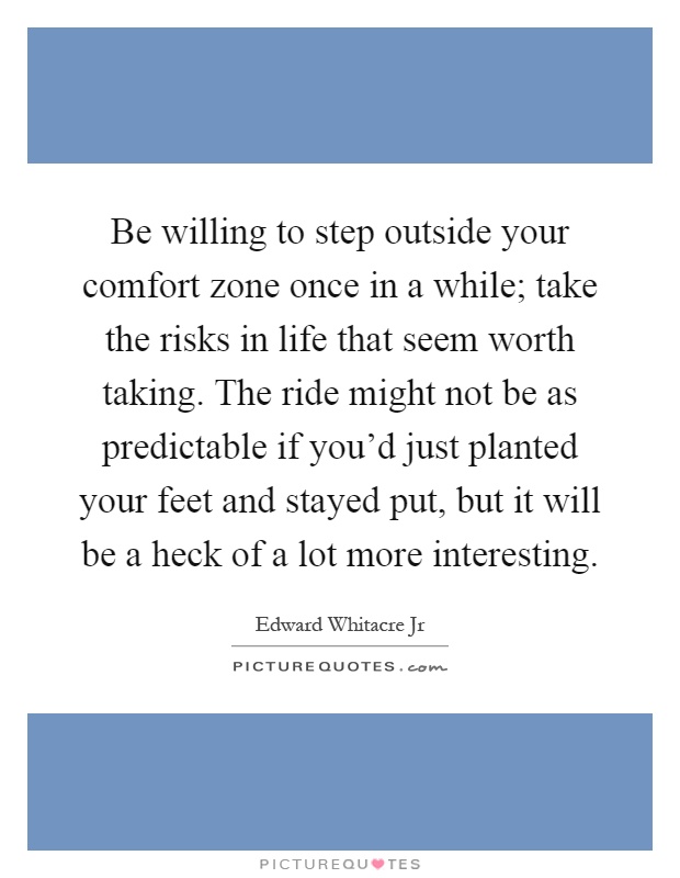 Be willing to step outside your comfort zone once in a while; take the risks in life that seem worth taking. The ride might not be as predictable if you'd just planted your feet and stayed put, but it will be a heck of a lot more interesting Picture Quote #1