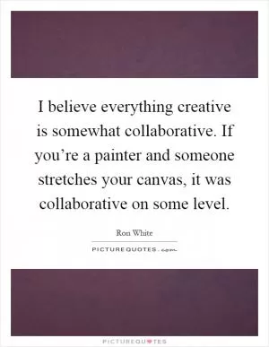 I believe everything creative is somewhat collaborative. If you’re a painter and someone stretches your canvas, it was collaborative on some level Picture Quote #1