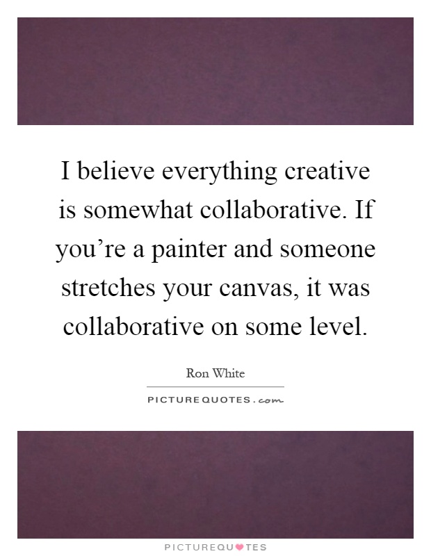 I believe everything creative is somewhat collaborative. If you're a painter and someone stretches your canvas, it was collaborative on some level Picture Quote #1