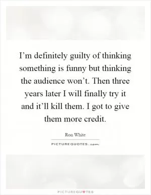 I’m definitely guilty of thinking something is funny but thinking the audience won’t. Then three years later I will finally try it and it’ll kill them. I got to give them more credit Picture Quote #1