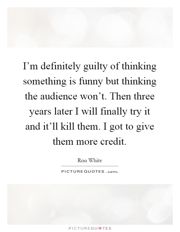I'm definitely guilty of thinking something is funny but thinking the audience won't. Then three years later I will finally try it and it'll kill them. I got to give them more credit Picture Quote #1