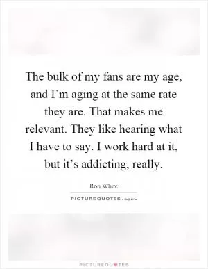 The bulk of my fans are my age, and I’m aging at the same rate they are. That makes me relevant. They like hearing what I have to say. I work hard at it, but it’s addicting, really Picture Quote #1