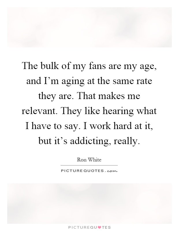 The bulk of my fans are my age, and I'm aging at the same rate they are. That makes me relevant. They like hearing what I have to say. I work hard at it, but it's addicting, really Picture Quote #1
