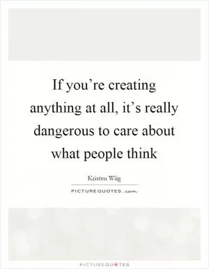 If you’re creating anything at all, it’s really dangerous to care about what people think Picture Quote #1