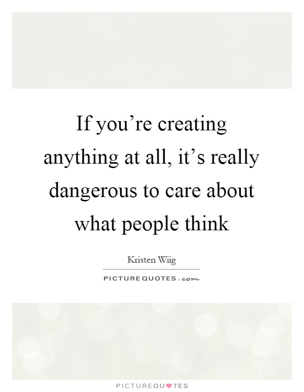 If you're creating anything at all, it's really dangerous to care about what people think Picture Quote #1