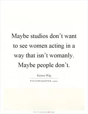 Maybe studios don’t want to see women acting in a way that isn’t womanly. Maybe people don’t Picture Quote #1