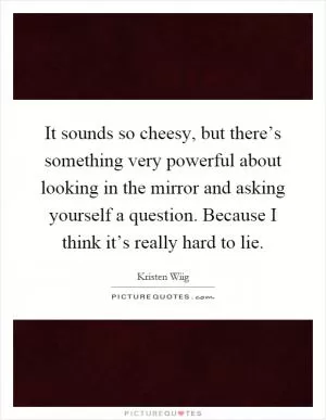 It sounds so cheesy, but there’s something very powerful about looking in the mirror and asking yourself a question. Because I think it’s really hard to lie Picture Quote #1