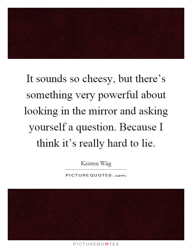 It sounds so cheesy, but there's something very powerful about looking in the mirror and asking yourself a question. Because I think it's really hard to lie Picture Quote #1
