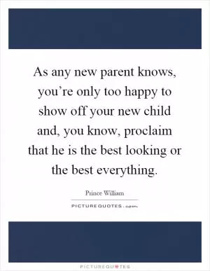 As any new parent knows, you’re only too happy to show off your new child and, you know, proclaim that he is the best looking or the best everything Picture Quote #1