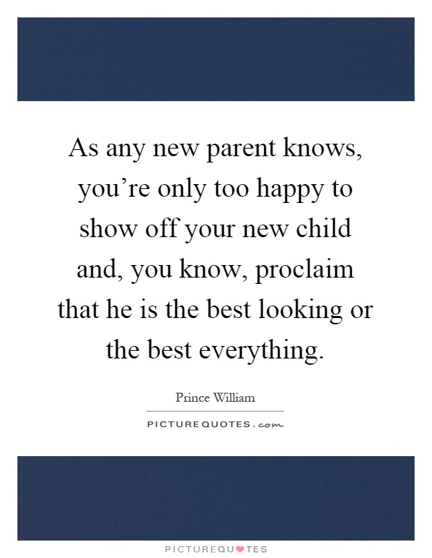 As any new parent knows, you're only too happy to show off your new child and, you know, proclaim that he is the best looking or the best everything Picture Quote #1