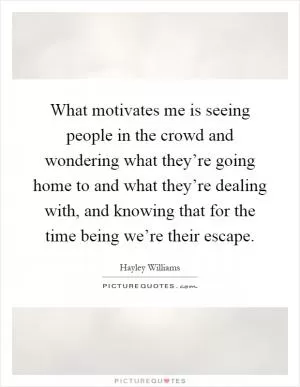 What motivates me is seeing people in the crowd and wondering what they’re going home to and what they’re dealing with, and knowing that for the time being we’re their escape Picture Quote #1