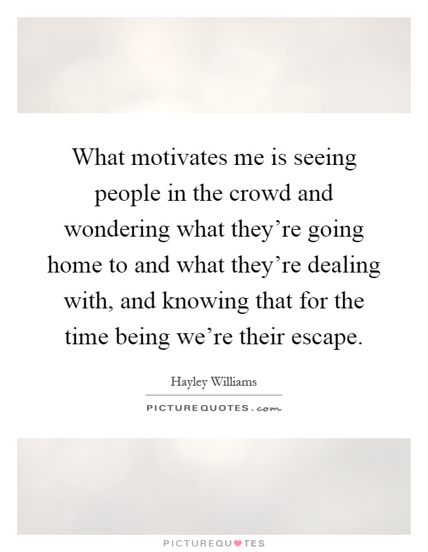 What motivates me is seeing people in the crowd and wondering what they're going home to and what they're dealing with, and knowing that for the time being we're their escape Picture Quote #1