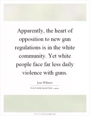 Apparently, the heart of opposition to new gun regulations is in the white community. Yet white people face far less daily violence with guns Picture Quote #1