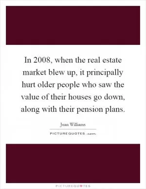 In 2008, when the real estate market blew up, it principally hurt older people who saw the value of their houses go down, along with their pension plans Picture Quote #1