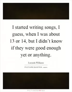 I started writing songs, I guess, when I was about 13 or 14, but I didn’t know if they were good enough yet or anything Picture Quote #1