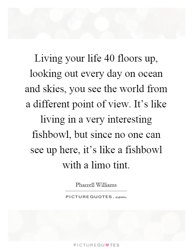 Living your life 40 floors up, looking out every day on ocean and skies, you see the world from a different point of view. It's like living in a very interesting fishbowl, but since no one can see up here, it's like a fishbowl with a limo tint Picture Quote #1