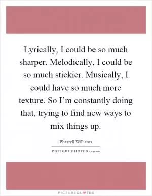 Lyrically, I could be so much sharper. Melodically, I could be so much stickier. Musically, I could have so much more texture. So I’m constantly doing that, trying to find new ways to mix things up Picture Quote #1