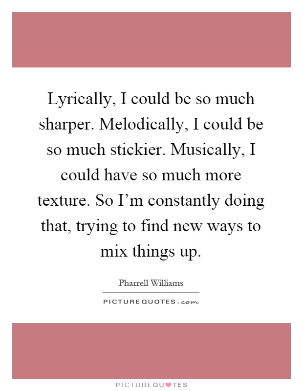 Lyrically, I could be so much sharper. Melodically, I could be so much stickier. Musically, I could have so much more texture. So I'm constantly doing that, trying to find new ways to mix things up Picture Quote #1