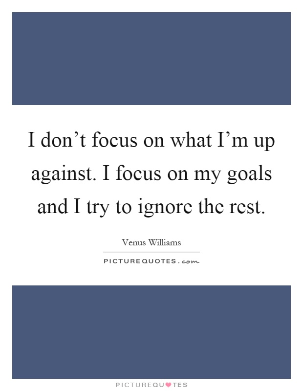 I don't focus on what I'm up against. I focus on my goals and I try to ignore the rest Picture Quote #1