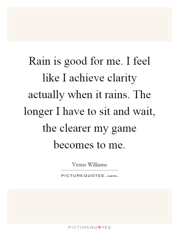 Rain is good for me. I feel like I achieve clarity actually when it rains. The longer I have to sit and wait, the clearer my game becomes to me Picture Quote #1