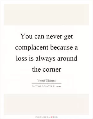 You can never get complacent because a loss is always around the corner Picture Quote #1