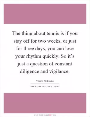 The thing about tennis is if you stay off for two weeks, or just for three days, you can lose your rhythm quickly. So it’s just a question of constant diligence and vigilance Picture Quote #1