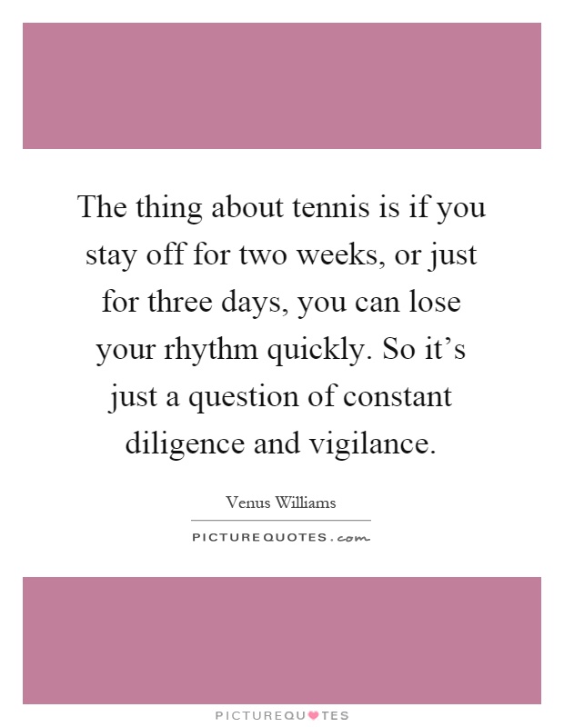 The thing about tennis is if you stay off for two weeks, or just for three days, you can lose your rhythm quickly. So it's just a question of constant diligence and vigilance Picture Quote #1