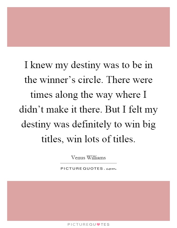 I knew my destiny was to be in the winner's circle. There were times along the way where I didn't make it there. But I felt my destiny was definitely to win big titles, win lots of titles Picture Quote #1
