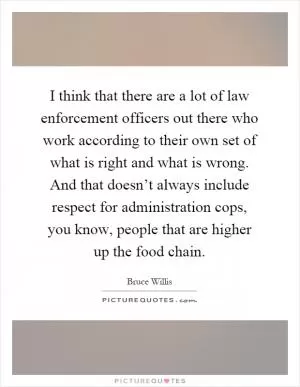 I think that there are a lot of law enforcement officers out there who work according to their own set of what is right and what is wrong. And that doesn’t always include respect for administration cops, you know, people that are higher up the food chain Picture Quote #1