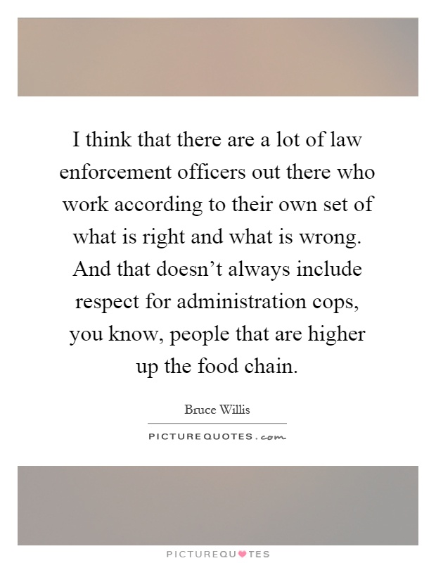 I think that there are a lot of law enforcement officers out there who work according to their own set of what is right and what is wrong. And that doesn't always include respect for administration cops, you know, people that are higher up the food chain Picture Quote #1