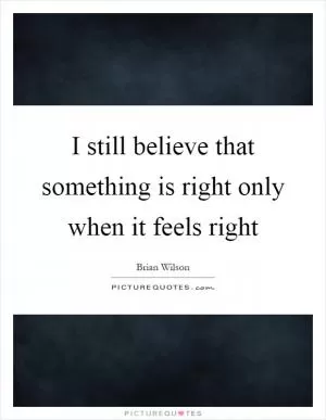 I still believe that something is right only when it feels right Picture Quote #1