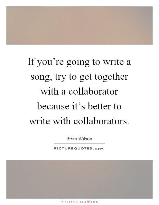If you're going to write a song, try to get together with a collaborator because it's better to write with collaborators Picture Quote #1