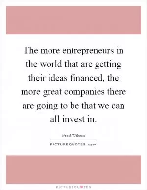 The more entrepreneurs in the world that are getting their ideas financed, the more great companies there are going to be that we can all invest in Picture Quote #1