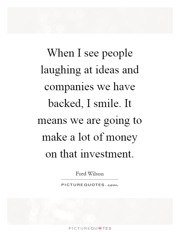 When I see people laughing at ideas and companies we have backed, I smile. It means we are going to make a lot of money on that investment Picture Quote #1