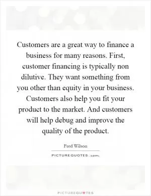 Customers are a great way to finance a business for many reasons. First, customer financing is typically non dilutive. They want something from you other than equity in your business. Customers also help you fit your product to the market. And customers will help debug and improve the quality of the product Picture Quote #1