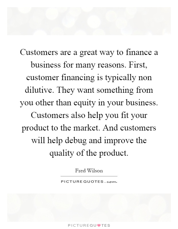 Customers are a great way to finance a business for many reasons. First, customer financing is typically non dilutive. They want something from you other than equity in your business. Customers also help you fit your product to the market. And customers will help debug and improve the quality of the product Picture Quote #1
